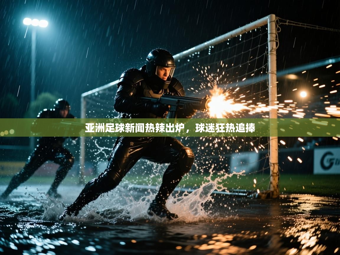 亚洲足球新闻热辣出炉,球迷狂热追捧 第1张