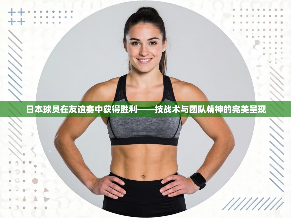 日本球员在友谊赛中获得胜利——技战术与团队精神的完美呈现